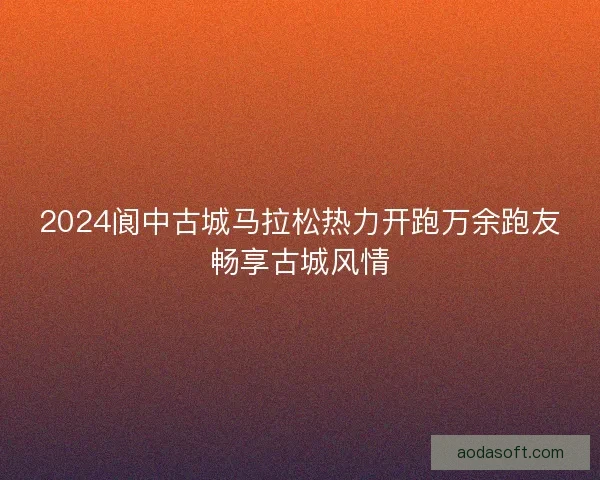 2024阆中古城马拉松热力开跑万余跑友畅享古城风情