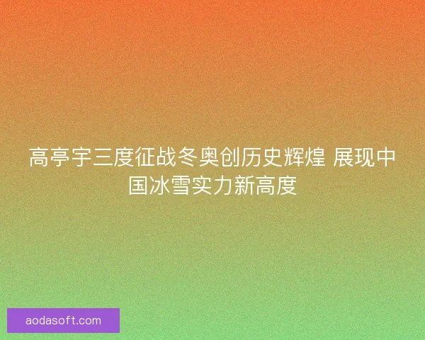 高亭宇三度征战冬奥创历史辉煌 展现中国冰雪实力新高度
